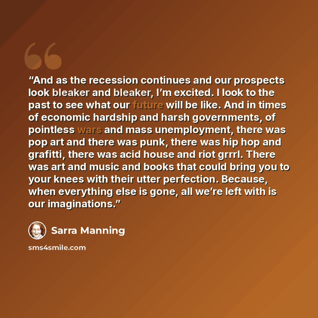 “And as the recession continues and our prospects look bleaker and bleaker, I’m excited. I look to the past to see what our future will be like. And in times of economic hardship and harsh governments, of pointless wars and mass unemployment, there was pop art and there was punk, there was hip hop…” quote by Sarra Manning