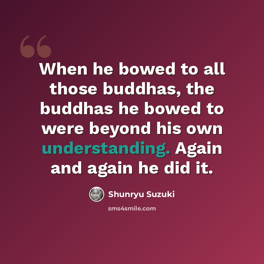“When he bowed to all those buddhas, the buddhas he bowed to were beyond his own understanding. Again and again he did it.” quote by Shunryu Suzuki