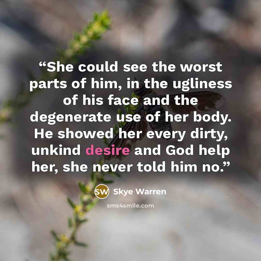 “She could see the worst parts of him, in the ugliness of his face and the degenerate use of her body. He showed her every dirty, unkind desire and God help her, she never told him no.” quote by Skye Warren