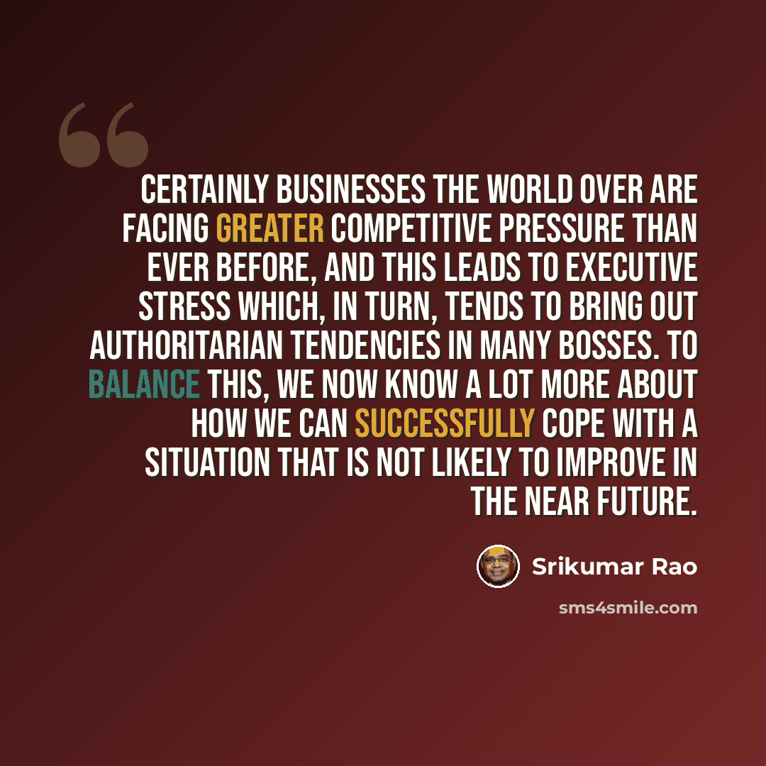 “Certainly businesses the world over are facing greater competitive pressure than ever before, and this leads to executive stress which, in turn, tends to bring out authoritarian tendencies in many bosses. To balance this, we now know a lot more about how we can successfully cope with a situation…” quote by Srikumar Rao