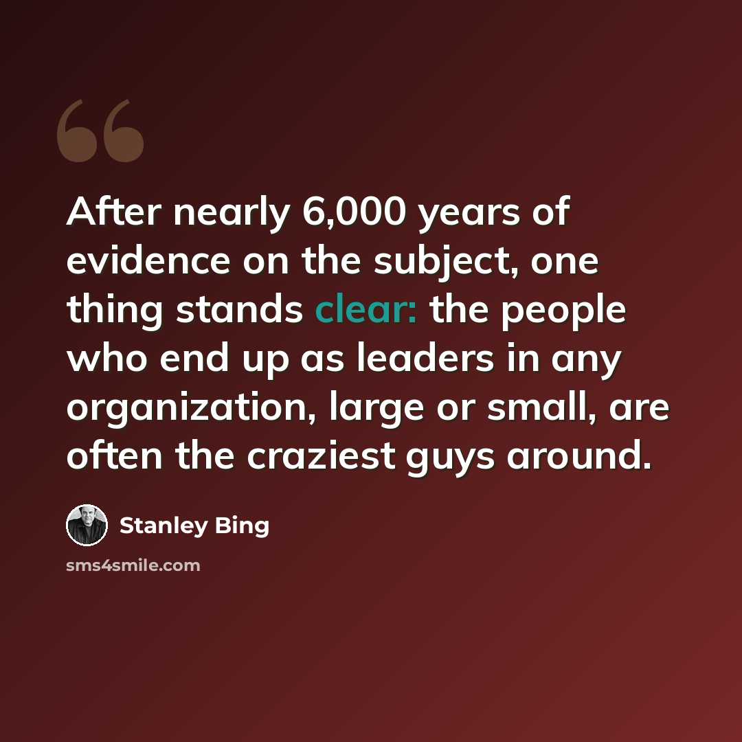 “After nearly 6,000 years of evidence on the subject, one thing stands clear: the people who end up as leaders in any organization, large or small, are often the craziest guys around.” quote by Stanley Bing