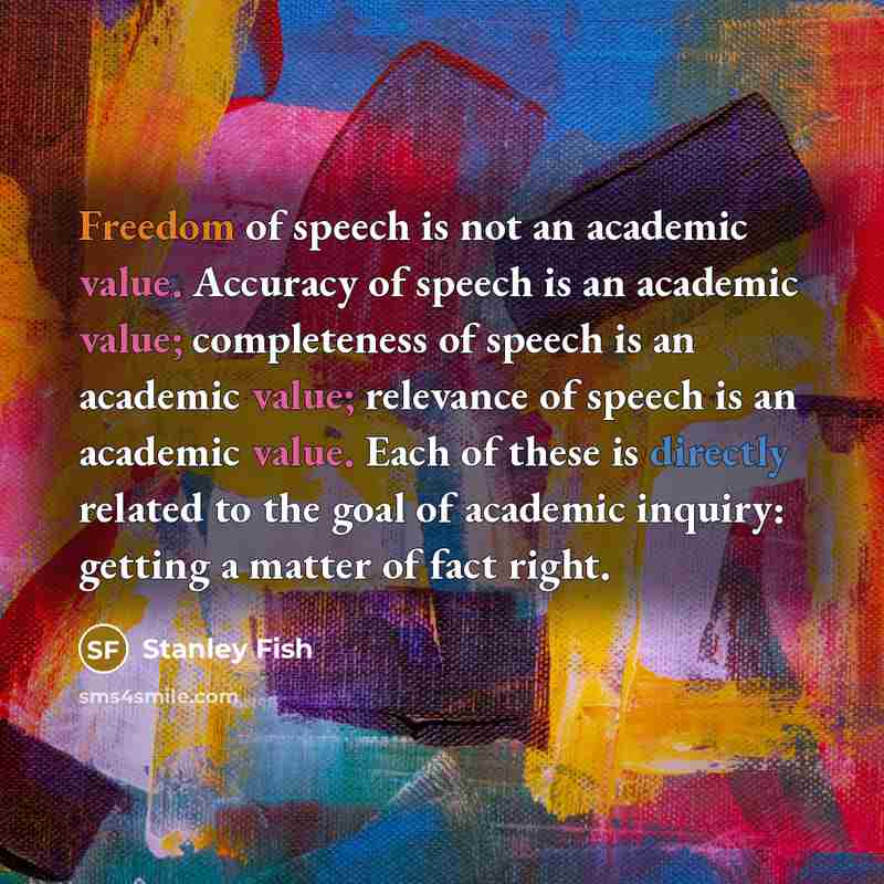 “Freedom of speech is not an academic value. Accuracy of speech is an academic value; completeness of speech is an academic value; relevance of speech is an academic value. Each of these is directly related to the goal of academic inquiry: getting a matter of fact right.” quote by Stanley Fish