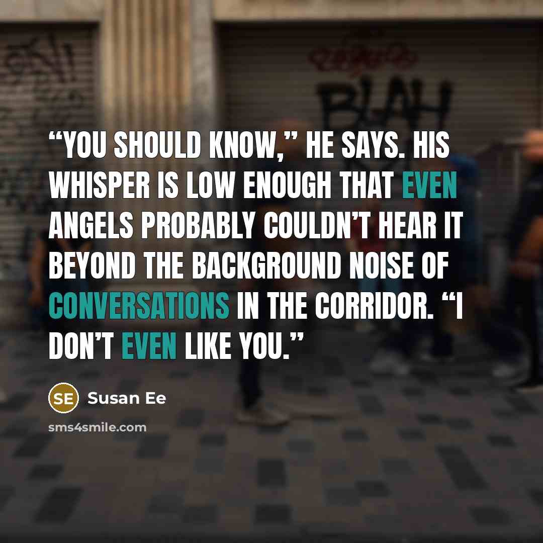 “You should know,” he says. His whisper is low enough that even angels probably couldn’t hear it beyond the background noise of conversations in the corridor. “I don’t even like you.” quote by Susan Ee
