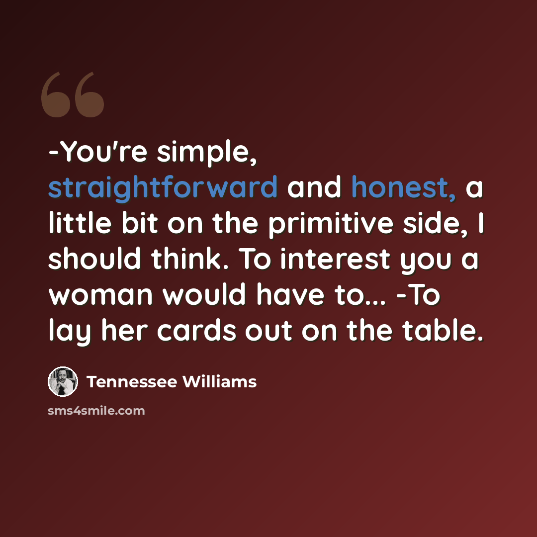 “-You're simple, straightforward and honest, a little bit on the primitive side, I should think. To interest you a woman would have to... -To lay her cards out on the table.” quote by Tennessee Williams