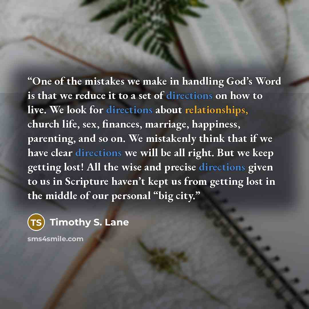 “One of the mistakes we make in handling God’s Word is that we reduce it to a set of directions on how to live. We look for directions about relationships, church life, sex, finances, marriage, happiness, parenting, and so on. We mistakenly think that if we have clear directions we will be all…” quote by Timothy S. Lane