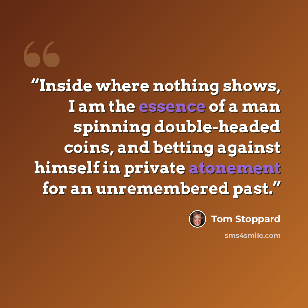 “Inside where nothing shows, I am the essence of a man spinning double-headed coins, and betting against himself in private atonement for an unremembered past.” quote by Tom Stoppard