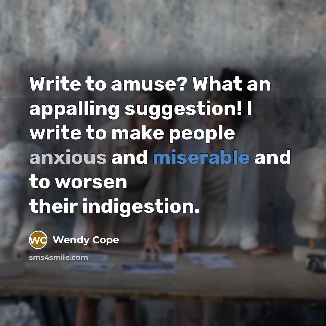 “Write to amuse? What an appalling suggestion! I write to make people anxious and miserable and to worsen their indigestion.” quote by Wendy Cope