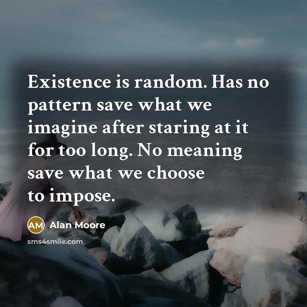 “Existence is random. Has no pattern save what we imagine after staring at it for too long. No meaning save what we choose to impose.” quote by Alan Moore
