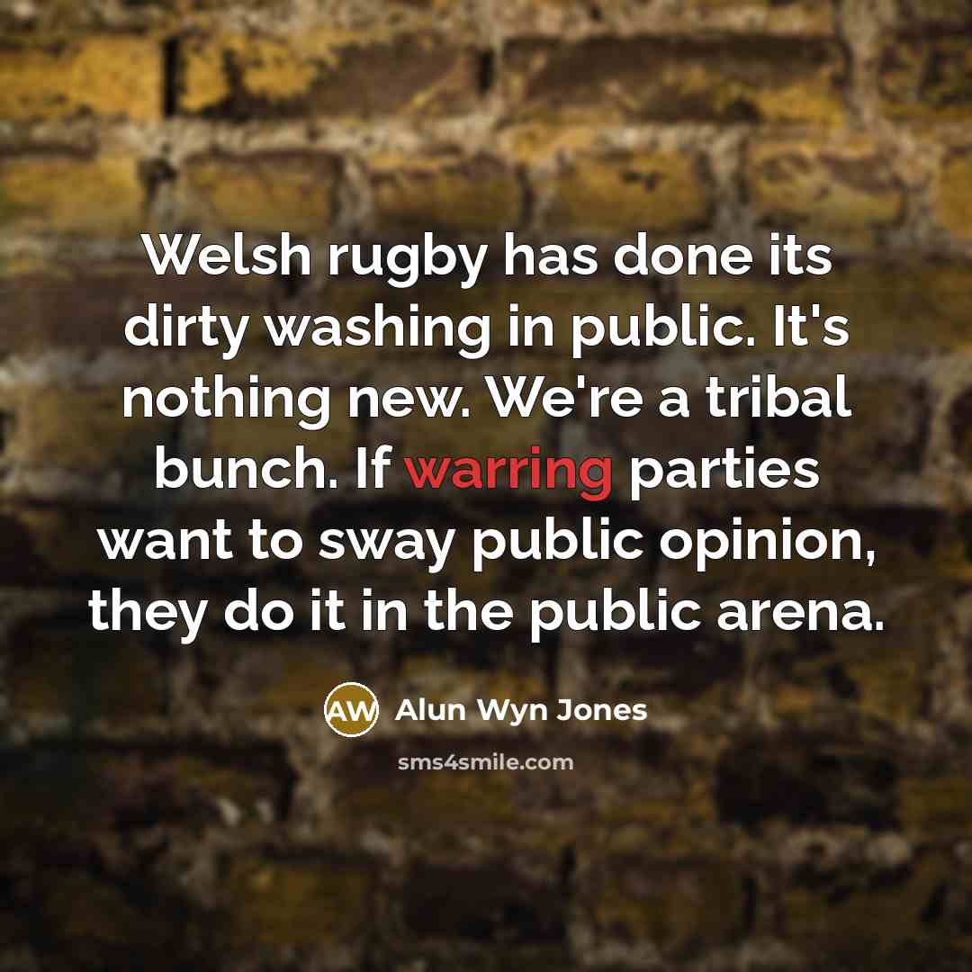 “Welsh rugby has done its dirty washing in public. It's nothing new. We're a tribal bunch. If warring parties want to sway public opinion, they do it in the public arena.” quote by Alun Wyn Jones
