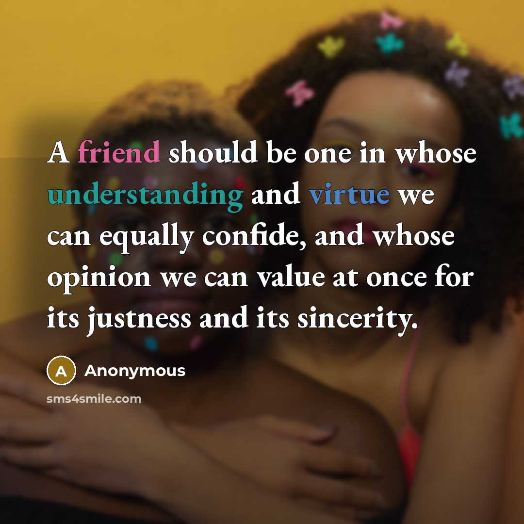 “A friend should be one in whose understanding and virtue we can equally confide, and whose opinion we can value at once for its justness and its sincerity.” quote by Anonymous