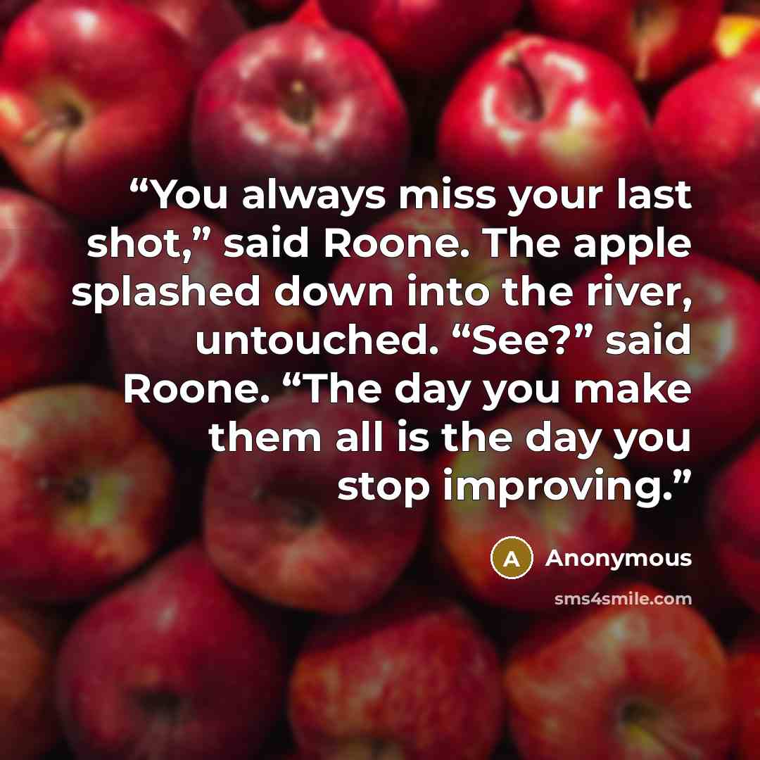 “You always miss your last shot,” said Roone. The apple splashed down into the river, untouched. “See?” said Roone. “The day you make them all is the day you stop improving.” quote by Anonymous
