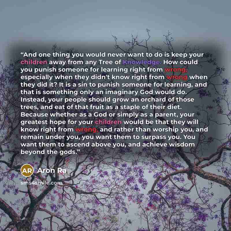 “And one thing you would never want to do is keep your children away from any Tree of Knowledge. How could you punish someone for learning right from wrong, especially when they didn't know right from wrong when they did it? It is a sin to punish someone for learning, and that is something only an…” quote by Aron Ra