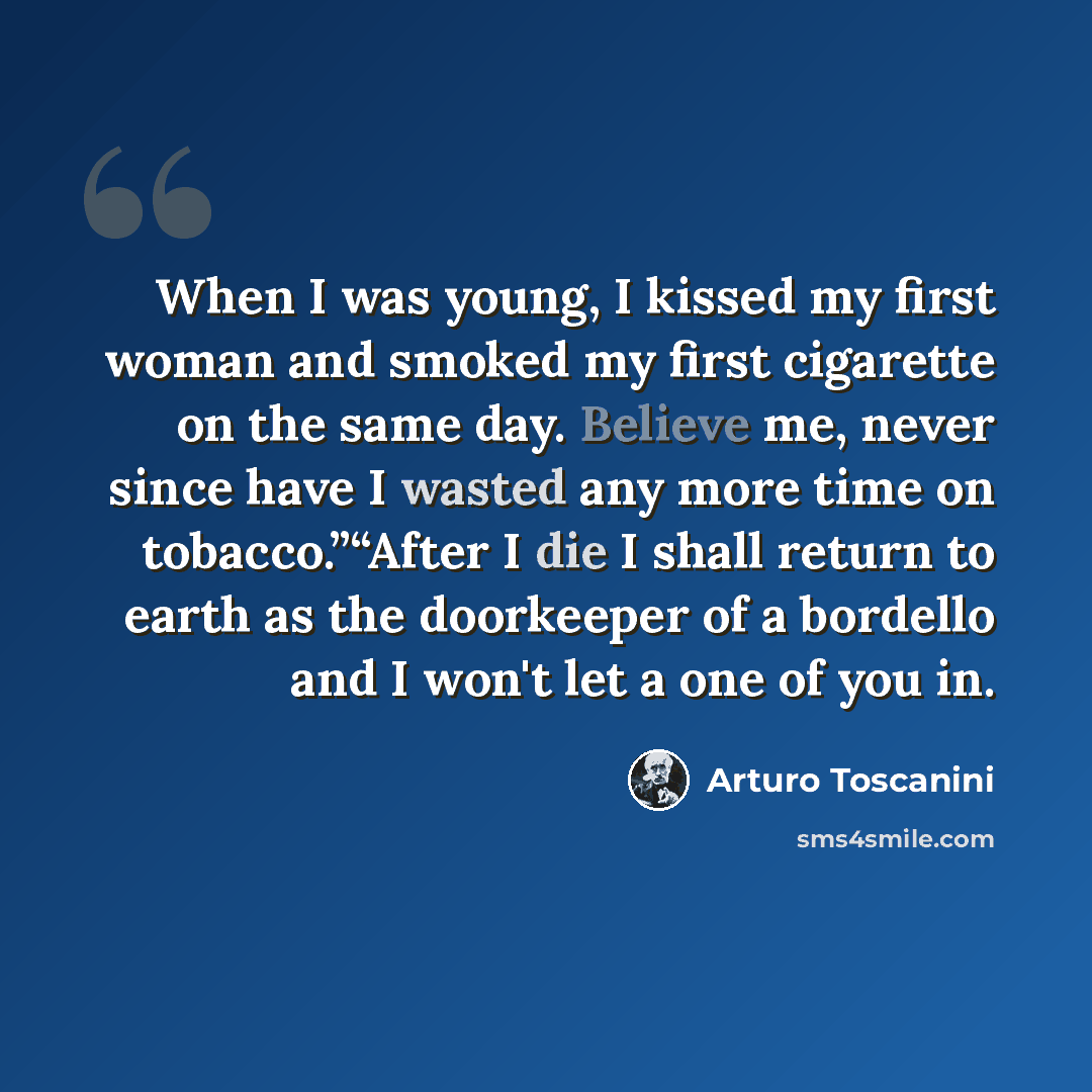 “When I was young, I kissed my first woman and smoked my first cigarette on the same day. Believe me, never since have I wasted any more time on tobacco.”“After I die I shall return to earth as the doorkeeper of a bordello and I won't let a one of you in.” quote by Arturo Toscanini