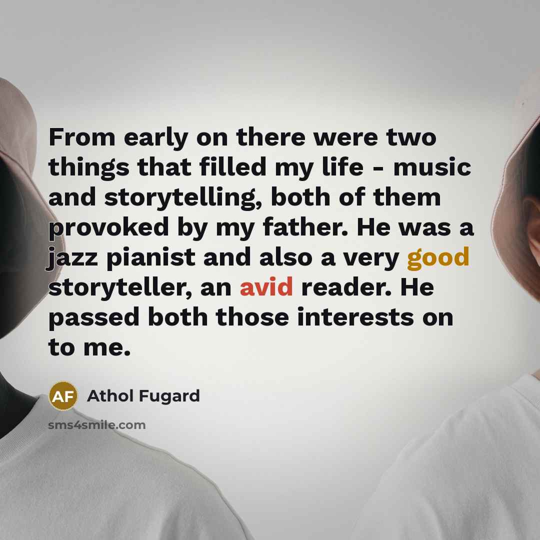 “From early on there were two things that filled my life - music and storytelling, both of them provoked by my father. He was a jazz pianist and also a very good storyteller, an avid reader. He passed both those interests on to me.” quote by Athol Fugard