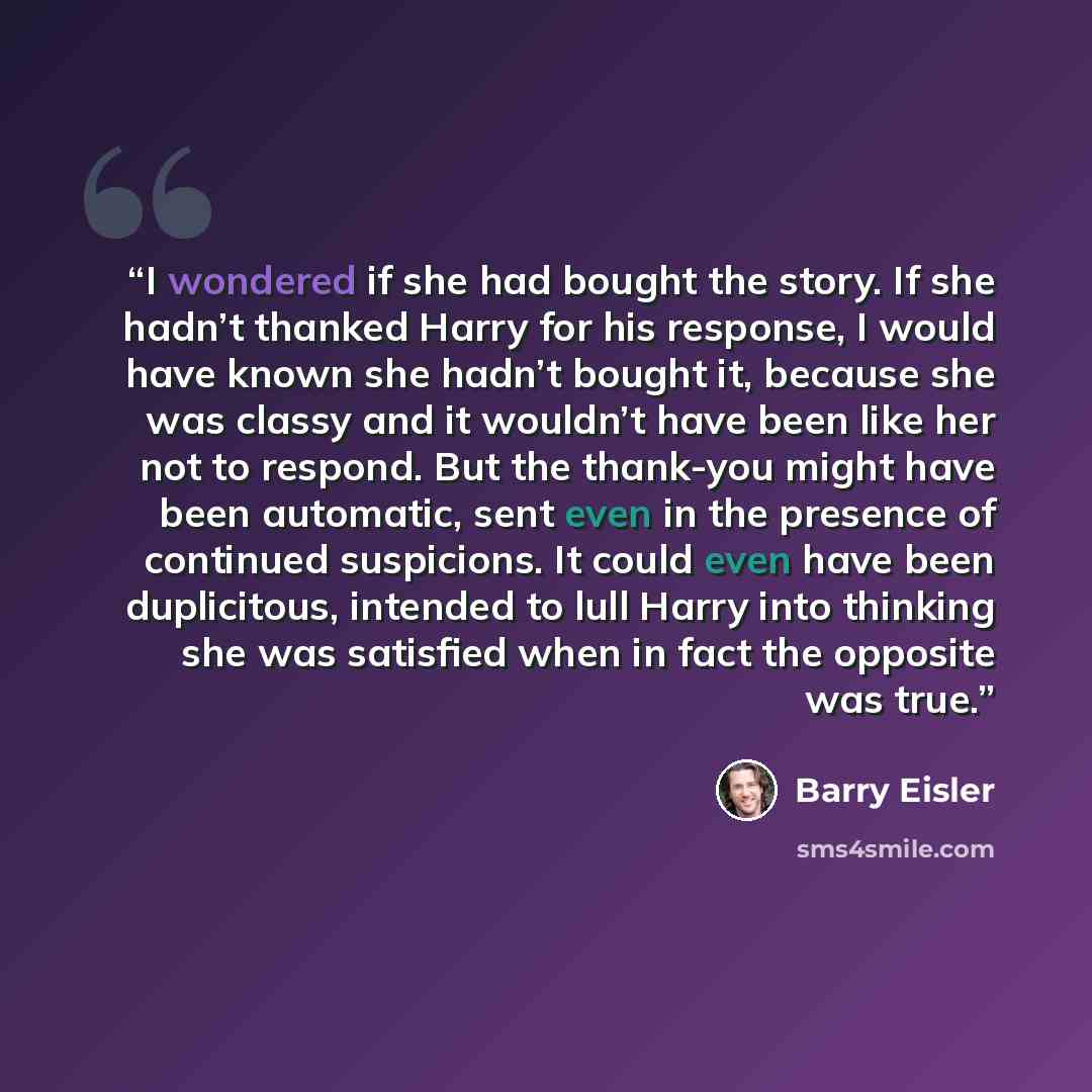 “I wondered if she had bought the story. If she hadn’t thanked Harry for his response, I would have known she hadn’t bought it, because she was classy and it wouldn’t have been like her not to respond. But the thank-you might have been automatic, sent even in the presence of continued suspicions…” quote by Barry Eisler
