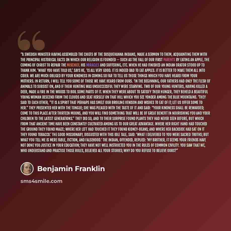 “A Swedish minister having assembled the chiefs of the Susquehanna Indians, made a sermon to them, acquainting them with the principal historical facts on which our religion is founded — such as the fall of our first parents by eating an apple, the coming of Christ to repair the mischief, his…” quote by Benjamin Franklin