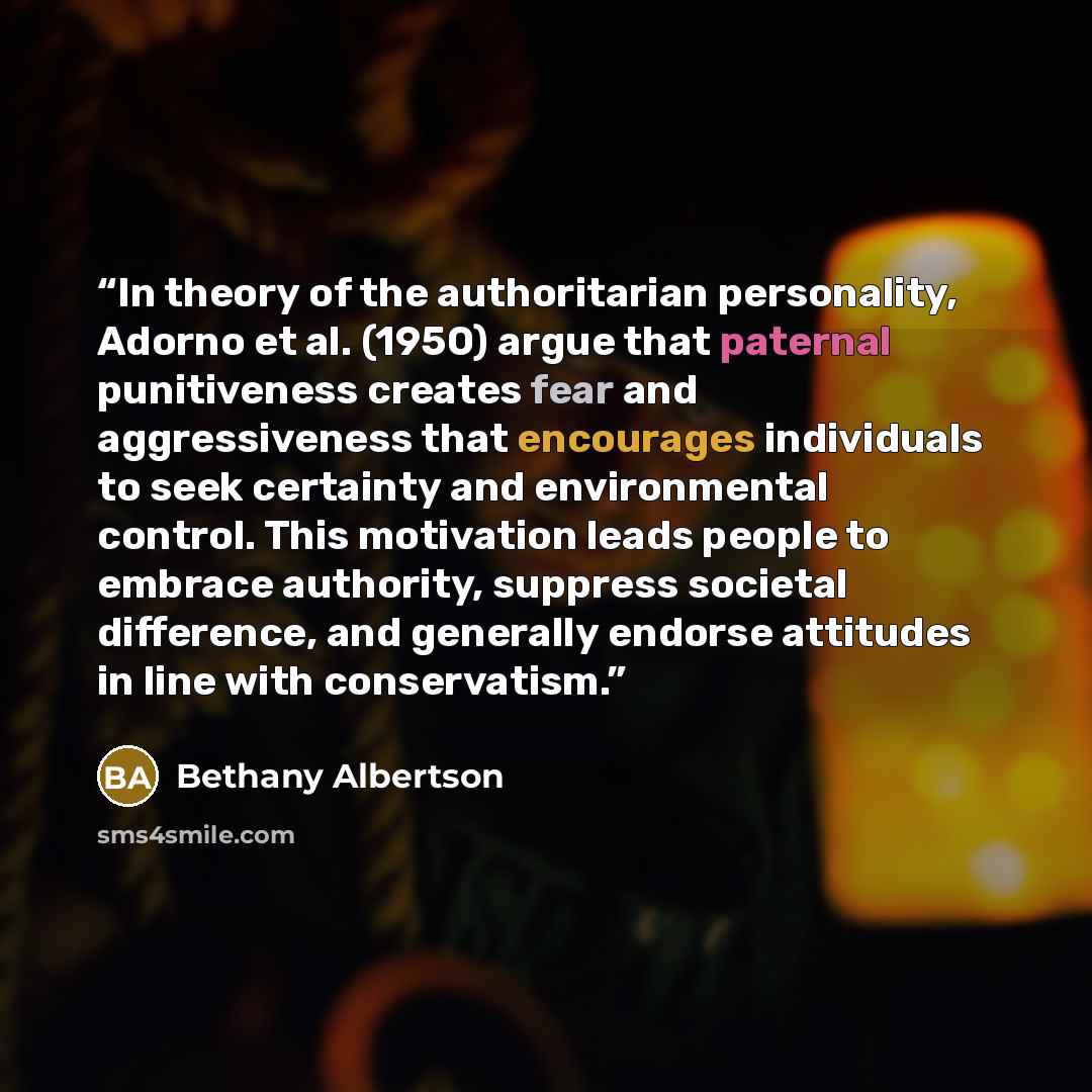 “In theory of the authoritarian personality, Adorno et al. (1950) argue that paternal punitiveness creates fear and aggressiveness that encourages individuals to seek certainty and environmental control. This motivation leads people to embrace authority, suppress societal difference, and generally…” quote by Bethany Albertson