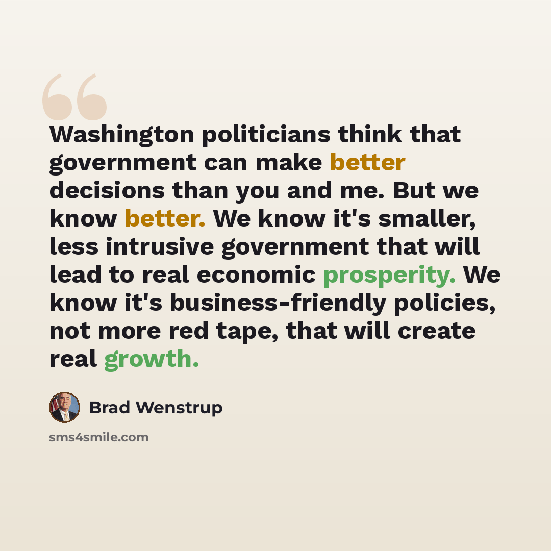“Washington politicians think that government can make better decisions than you and me. But we know better. We know it's smaller, less intrusive government that will lead to real economic prosperity. We know it's business-friendly policies, not more red tape, that will create real growth.” quote by Brad Wenstrup
