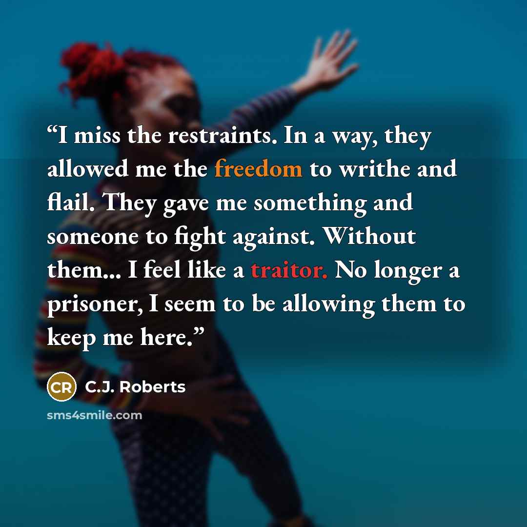“I miss the restraints. In a way, they allowed me the freedom to writhe and flail. They gave me something and someone to fight against. Without them… I feel like a traitor. No longer a prisoner, I seem to be allowing them to keep me here.” quote by C.J. Roberts