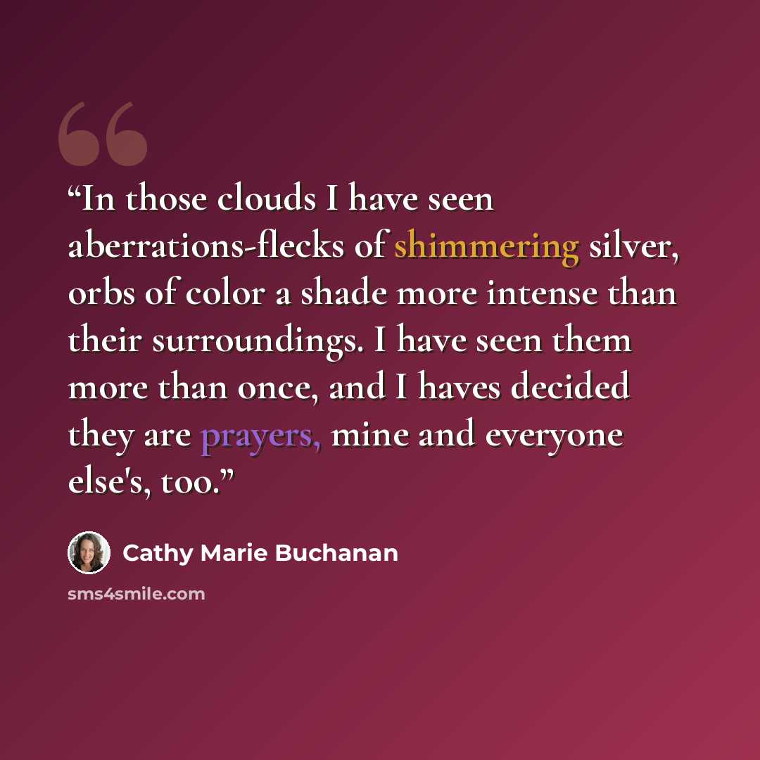 “In those clouds I have seen aberrations-flecks of shimmering silver, orbs of color a shade more intense than their surroundings. I have seen them more than once, and I haves decided they are prayers, mine and everyone else's, too.” quote by Cathy Marie Buchanan