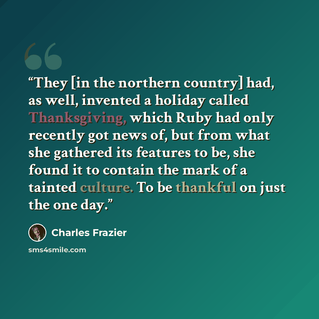 “They [in the northern country] had, as well, invented a holiday called Thanksgiving, which Ruby had only recently got news of, but from what she gathered its features to be, she found it to contain the mark of a tainted culture. To be thankful on just the one day.” quote by Charles Frazier