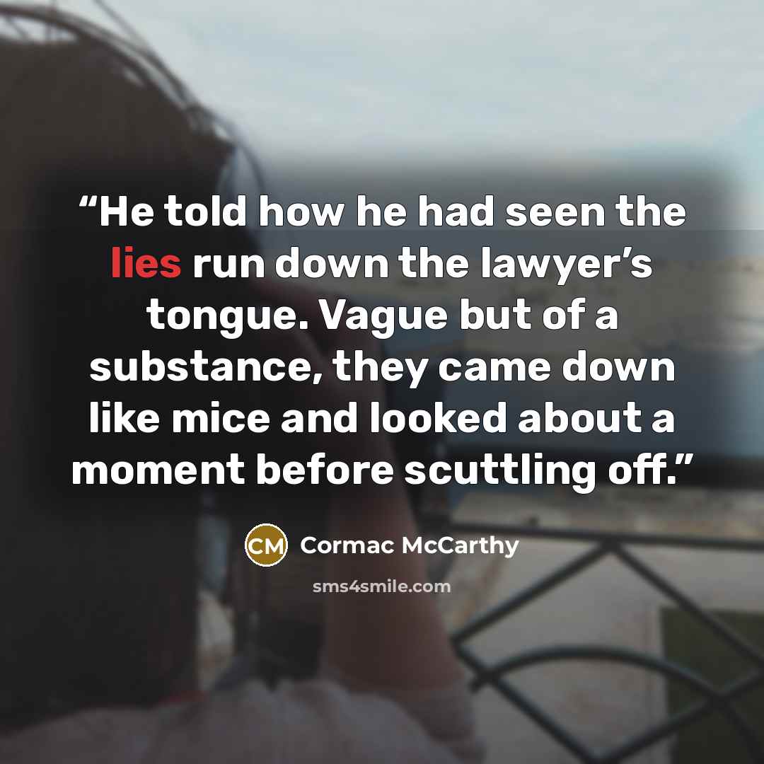 “He told how he had seen the lies run down the lawyer’s tongue. Vague but of a substance, they came down like mice and looked about a moment before scuttling off.” quote by Cormac McCarthy
