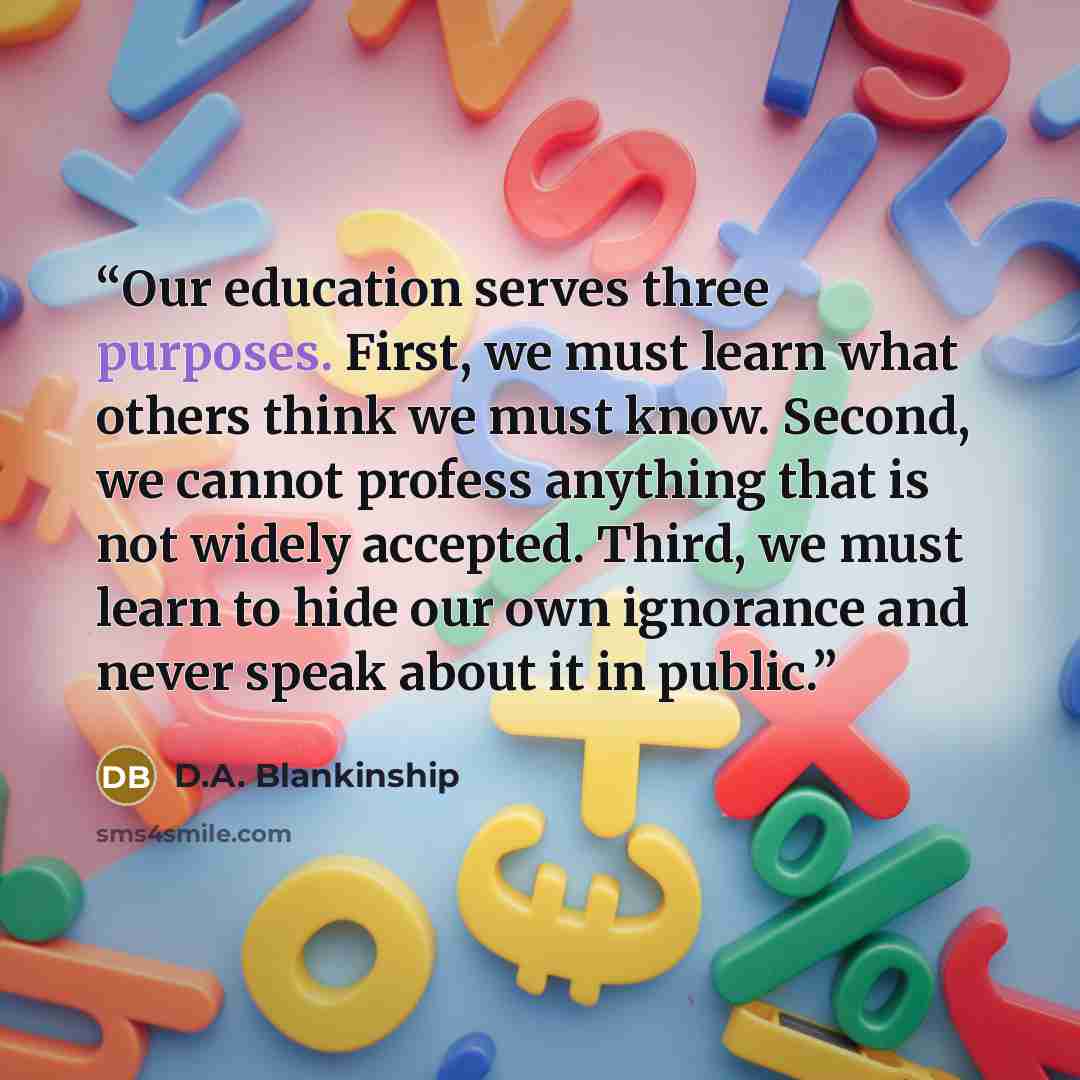 “Our education serves three purposes. First, we must learn what others think we must know. Second, we cannot profess anything that is not widely accepted. Third, we must learn to hide our own ignorance and never speak about it in public.” quote by D.A. Blankinship