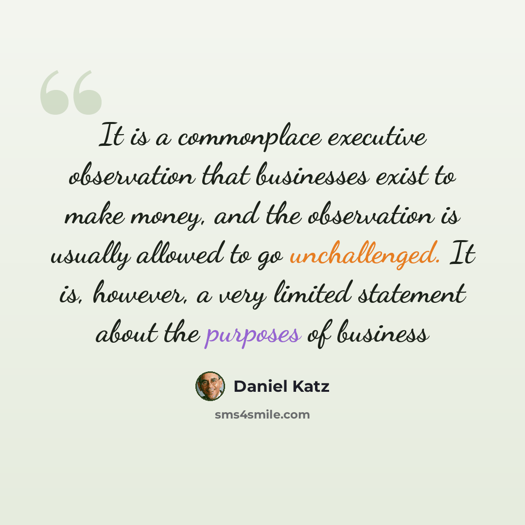 “It is a commonplace executive observation that businesses exist to make money, and the observation is usually allowed to go unchallenged. It is, however, a very limited statement about the purposes of business” quote by Daniel Katz