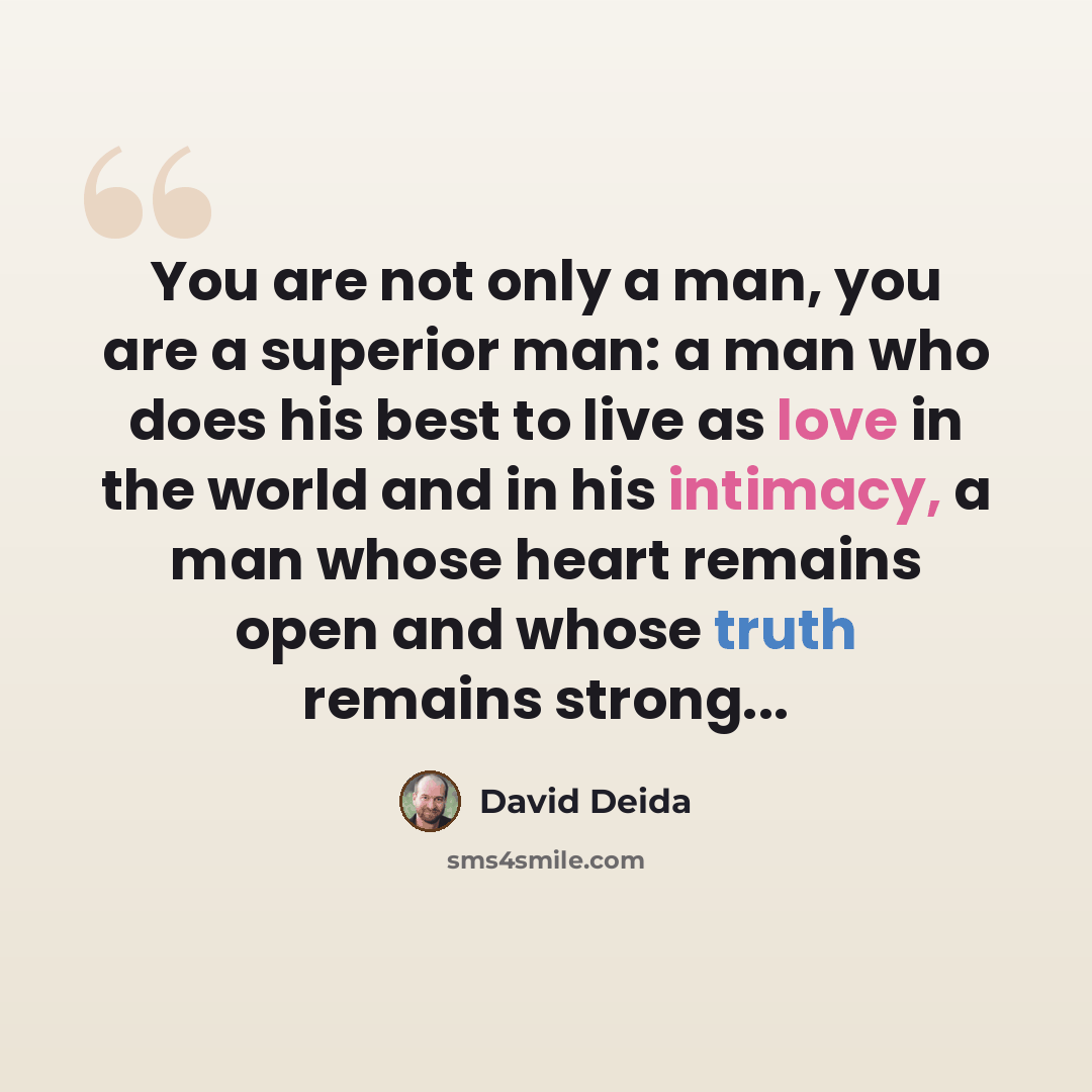“You are not only a man, you are a superior man: a man who does his best to live as love in the world and in his intimacy, a man whose heart remains open and whose truth remains strong...” quote by David Deida