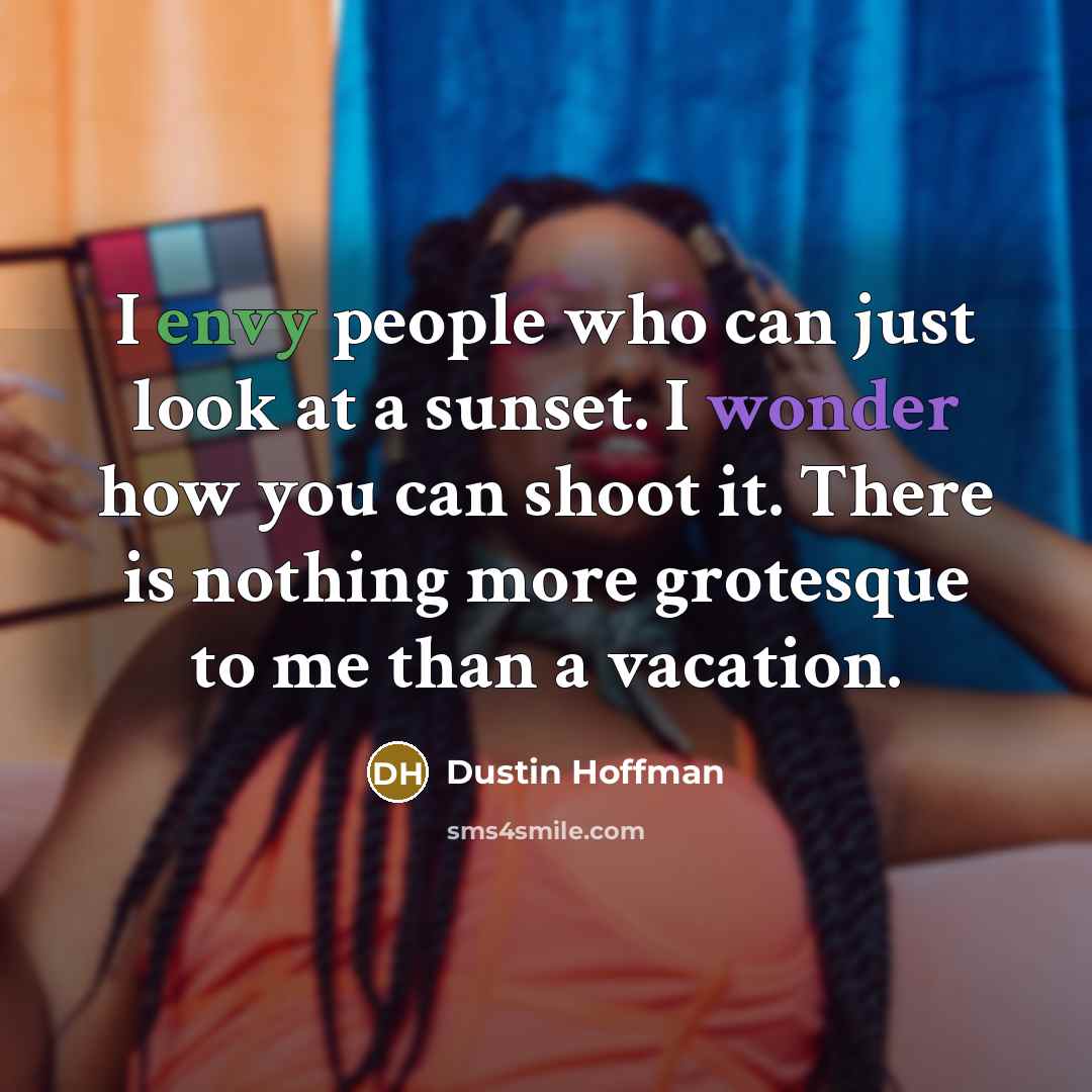 “I envy people who can just look at a sunset. I wonder how you can shoot it. There is nothing more grotesque to me than a vacation.” quote by Dustin Hoffman