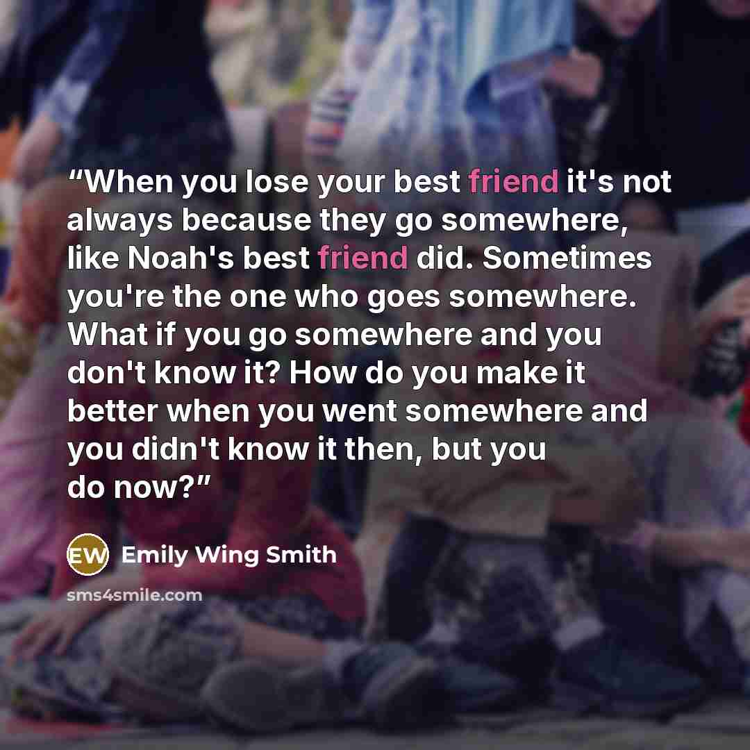 “When you lose your best friend it's not always because they go somewhere, like Noah's best friend did. Sometimes you're the one who goes somewhere. What if you go somewhere and you don't know it? How do you make it better when you went somewhere and you didn't know it then, but you do now?” quote by Emily Wing Smith