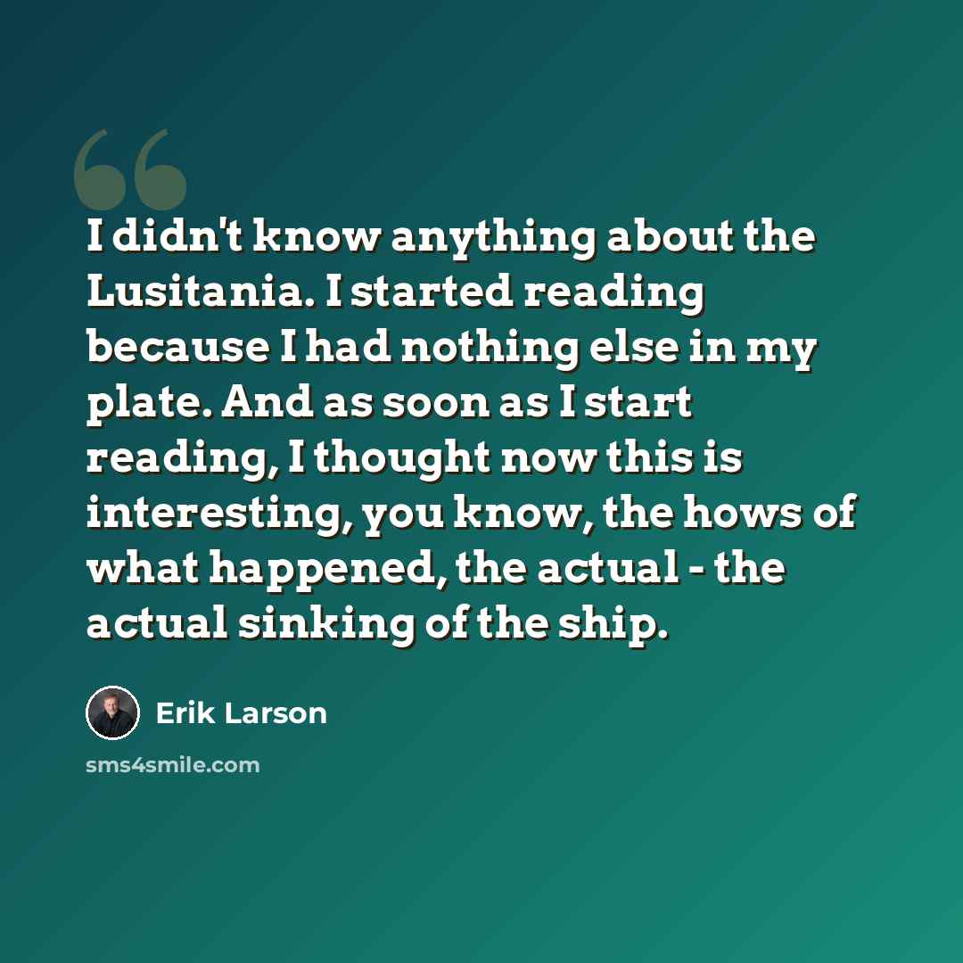 “I didn't know anything about the Lusitania. I started reading because I had nothing else in my plate. And as soon as I start reading, I thought now this is interesting, you know, the hows of what happened, the actual - the actual sinking of the ship.” quote by Erik Larson