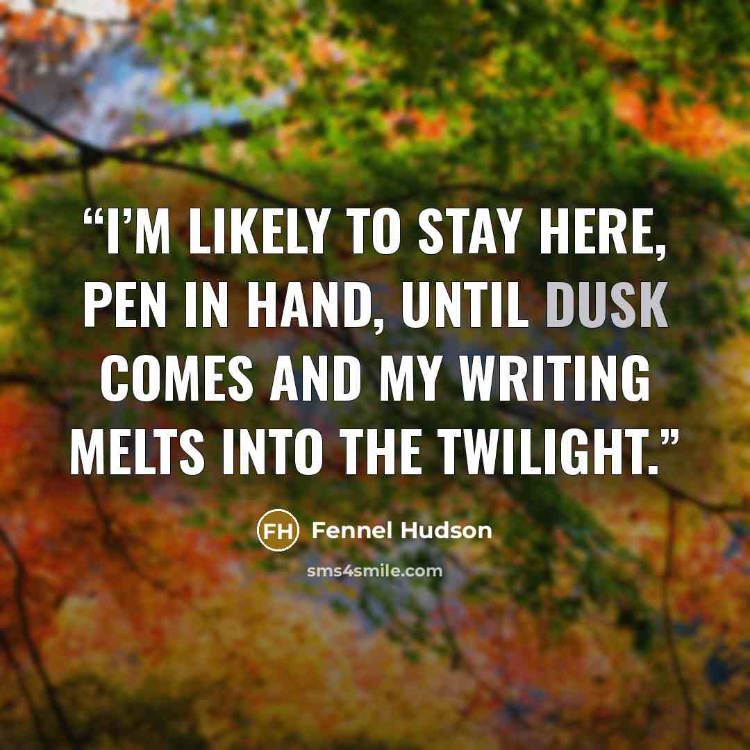 “I’m likely to stay here, pen in hand, until dusk comes and my writing melts into the twilight.” quote by Fennel Hudson