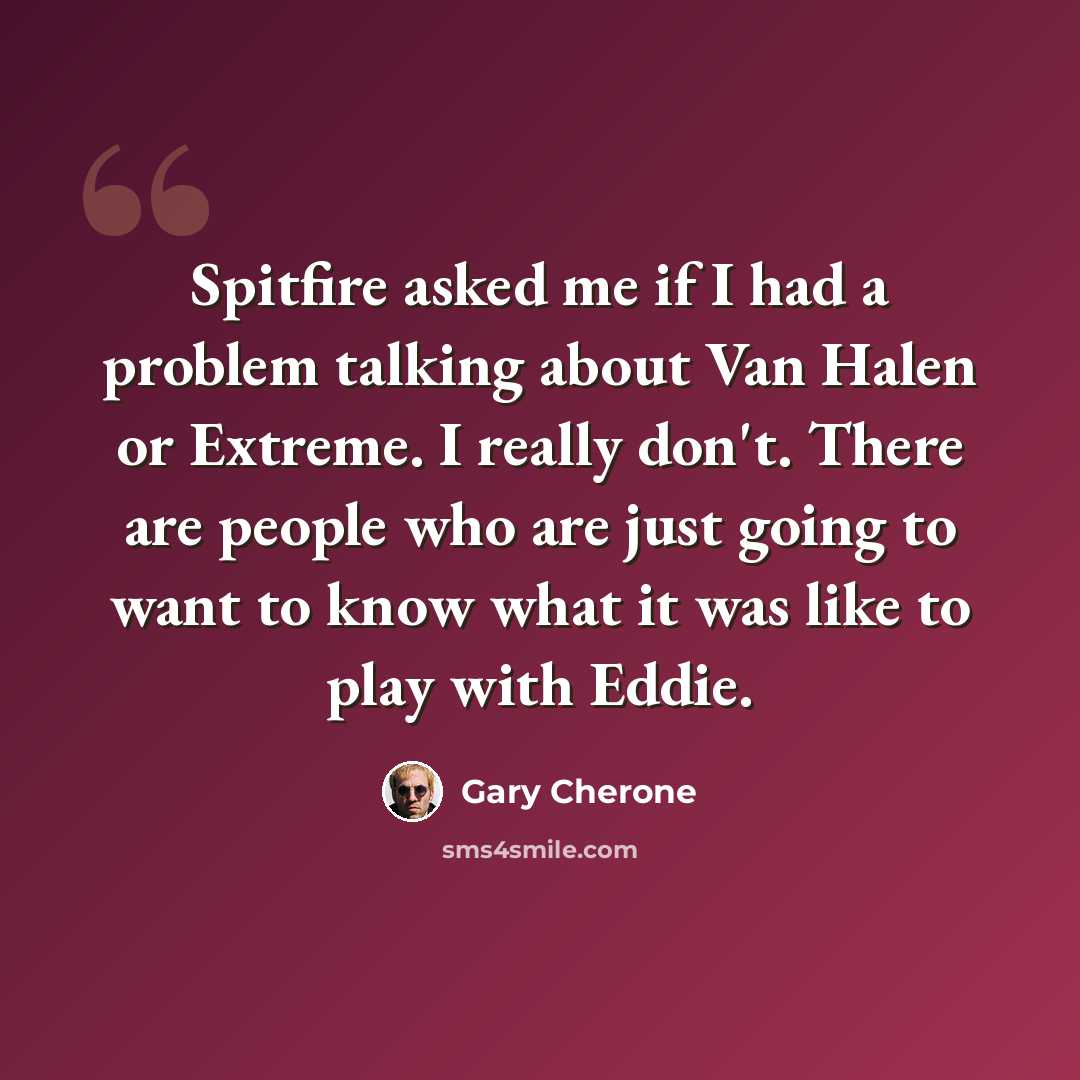 “Spitfire asked me if I had a problem talking about Van Halen or Extreme. I really don't. There are people who are just going to want to know what it was like to play with Eddie.” quote by Gary Cherone