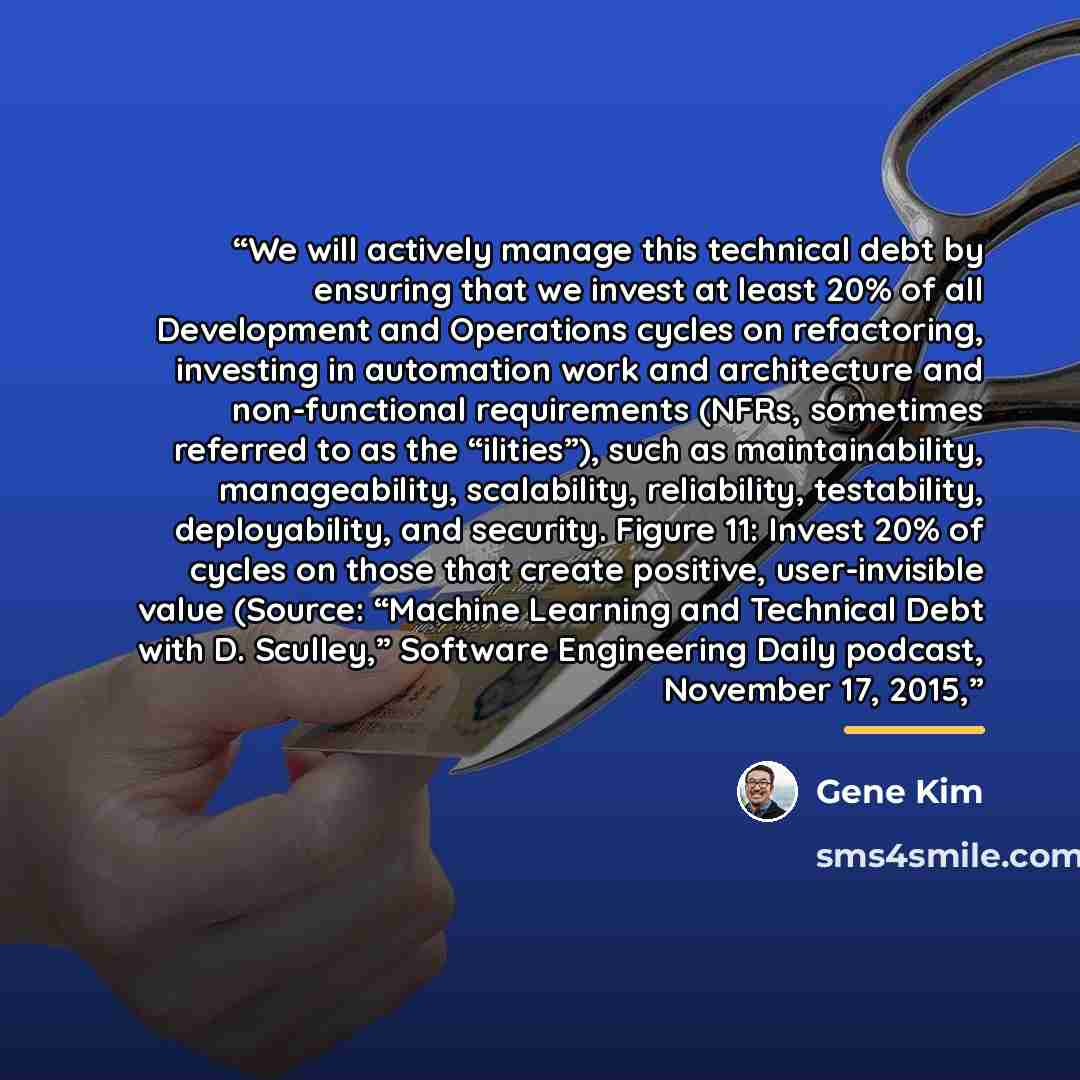 “We will actively manage this technical debt by ensuring that we invest at least 20% of all Development and Operations cycles on refactoring, investing in automation work and architecture and non-functional requirements (NFRs, sometimes referred to as the “ilities”), such as maintainability…” quote by Gene Kim
