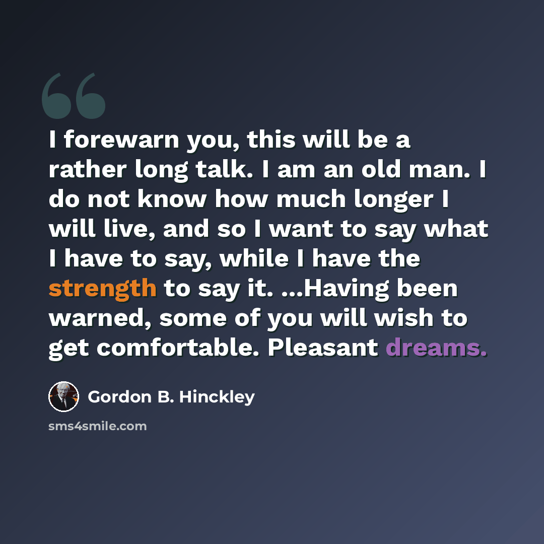 “I forewarn you, this will be a rather long talk. I am an old man. I do not know how much longer I will live, and so I want to say what I have to say, while I have the strength to say it. ...Having been warned, some of you will wish to get comfortable. Pleasant dreams.” quote by Gordon B. Hinckley