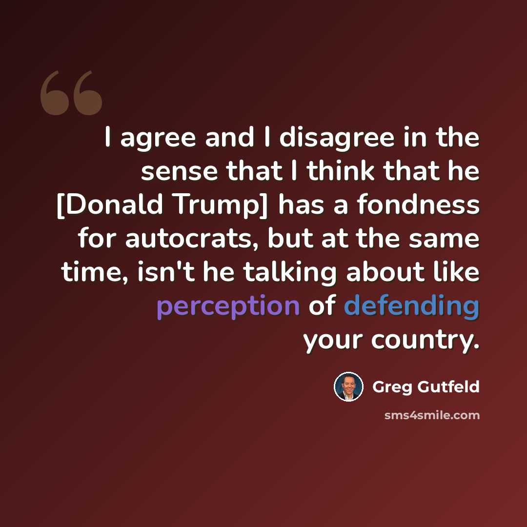 “I agree and I disagree in the sense that I think that he [Donald Trump] has a fondness for autocrats, but at the same time, isn't he talking about like perception of defending your country.” quote by Greg Gutfeld