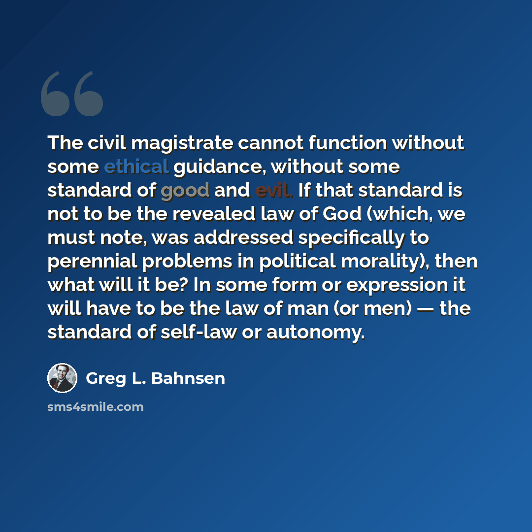 “The civil magistrate cannot function without some ethical guidance, without some standard of good and evil. If that standard is not to be the revealed law of God (which, we must note, was addressed specifically to perennial problems in political morality), then what will it be? In some form or…” quote by Greg L. Bahnsen