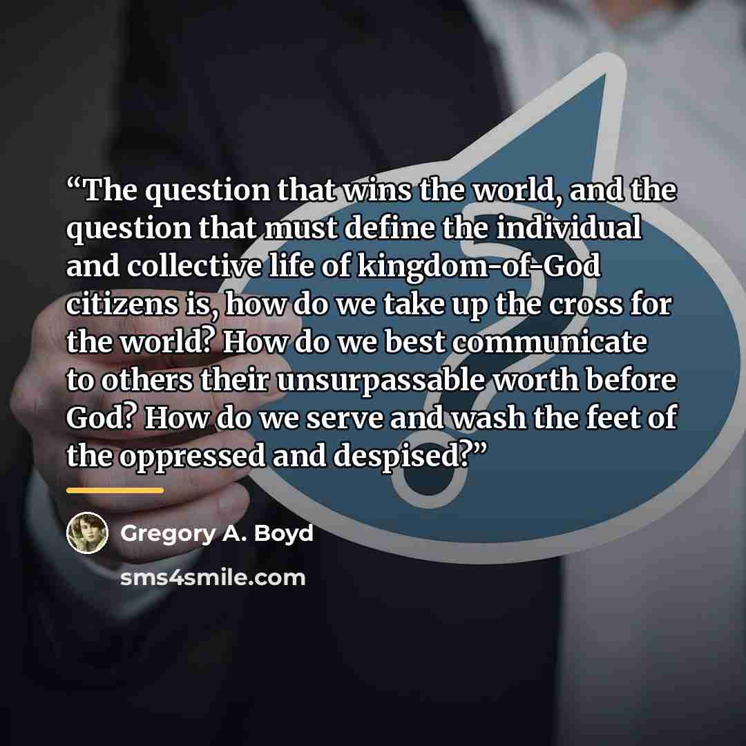 “The question that wins the world, and the question that must define the individual and collective life of kingdom-of-God citizens is, how do we take up the cross for the world? How do we best communicate to others their unsurpassable worth before God? How do we serve and wash the feet of the…” quote by Gregory A. Boyd