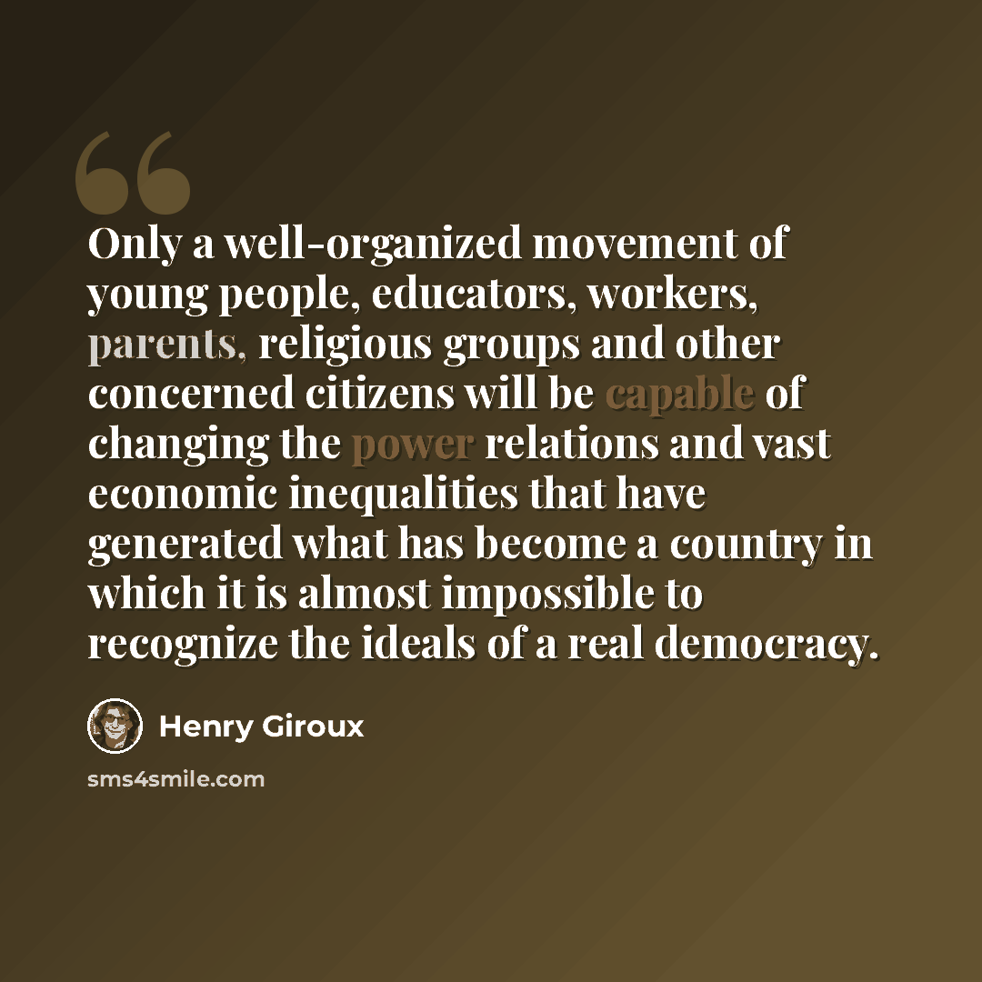 “Only a well-organized movement of young people, educators, workers, parents, religious groups and other concerned citizens will be capable of changing the power relations and vast economic inequalities that have generated what has become a country in which it is almost impossible to recognize the…” quote by Henry Giroux
