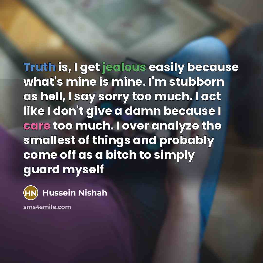 “Truth is, I get jealous easily because what's mine is mine. I'm stubborn as hell, I say sorry too much. I act like I don't give a damn because I care too much. I over analyze the smallest of things and probably come off as a bitch to simply guard myself” quote by Hussein Nishah