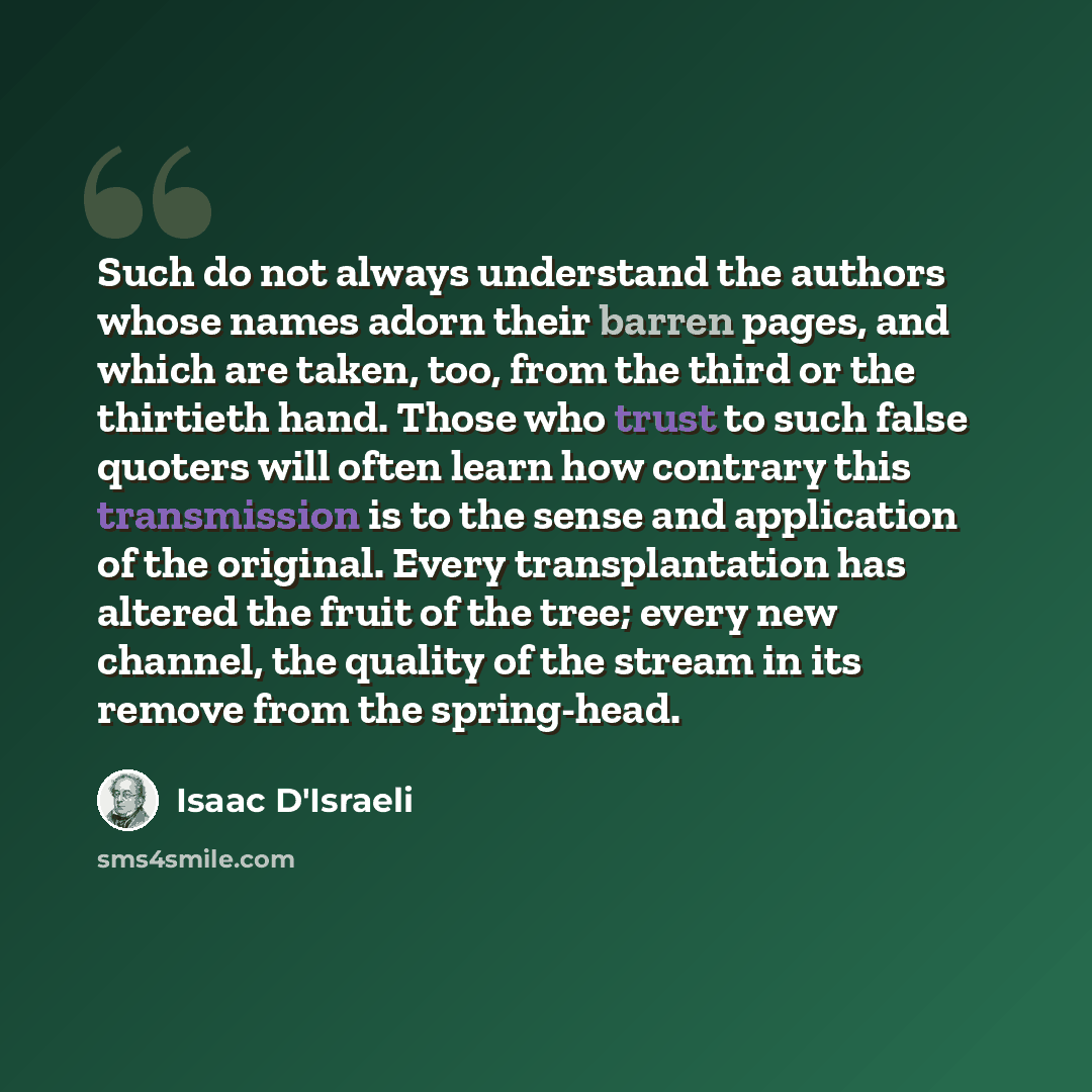 “Such do not always understand the authors whose names adorn their barren pages, and which are taken, too, from the third or the thirtieth hand. Those who trust to such false quoters will often learn how contrary this transmission is to the sense and application of the original. Every…” quote by Isaac D'Israeli
