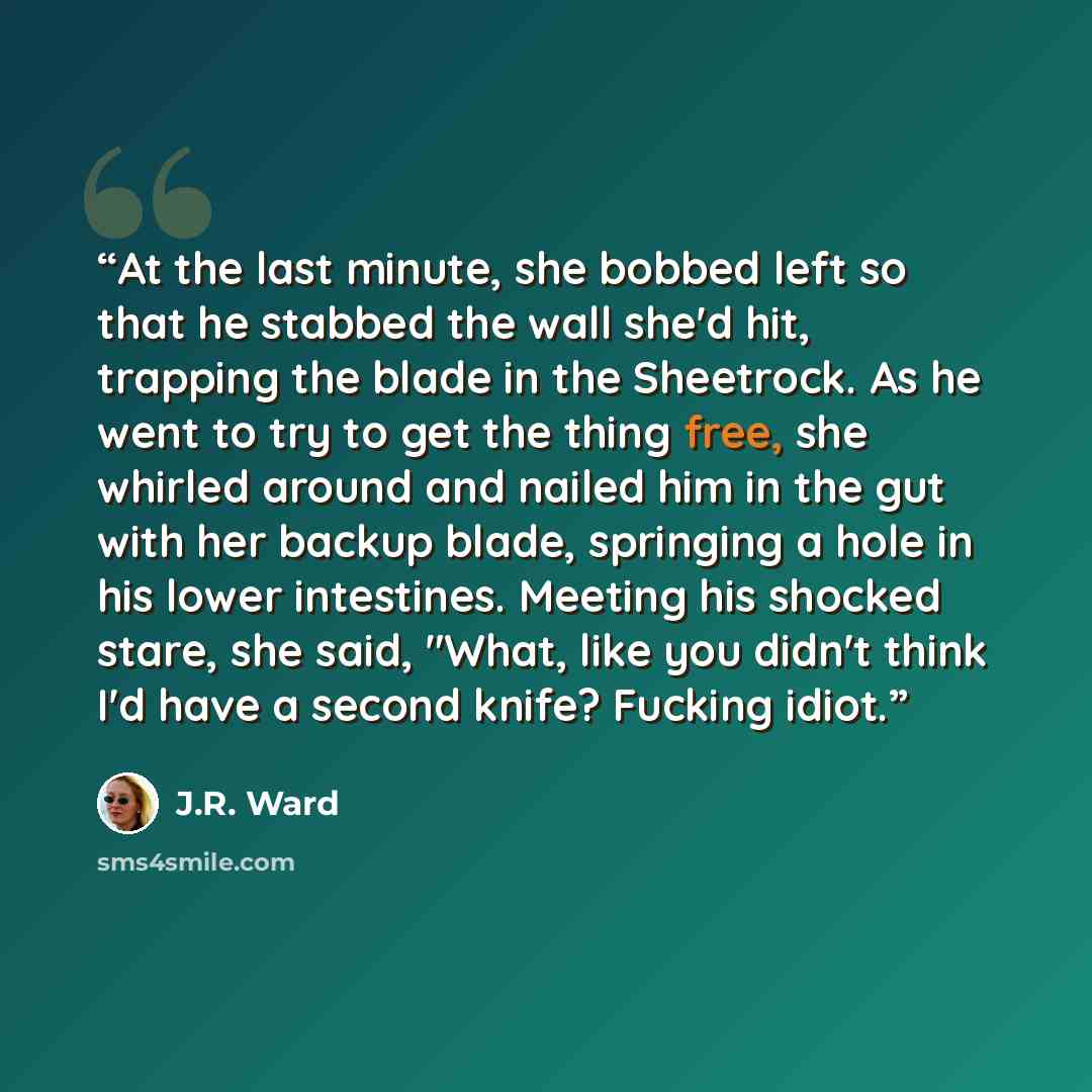 “At the last minute, she bobbed left so that he stabbed the wall she'd hit, trapping the blade in the Sheetrock. As he went to try to get the thing free, she whirled around and nailed him in the gut with her backup blade, springing a hole in his lower intestines. Meeting his shocked stare, she…” quote by J.R. Ward