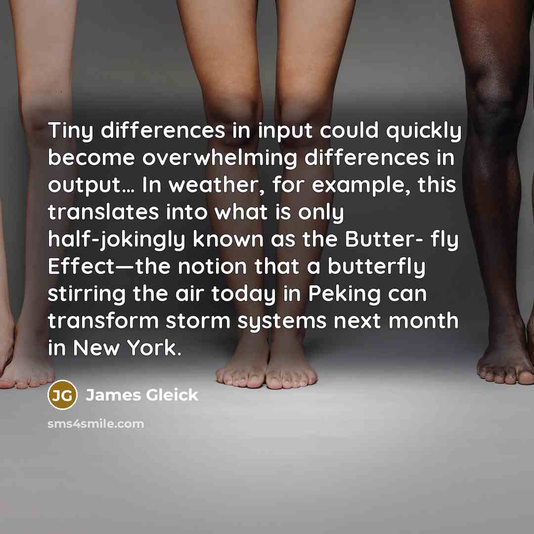 “Tiny differences in input could quickly become overwhelming differences in output… In weather, for example, this translates into what is only half-jokingly known as the Butter- fly Effect—the notion that a butterfly stirring the air today in Peking can transform storm systems next month in New York.” quote by James Gleick