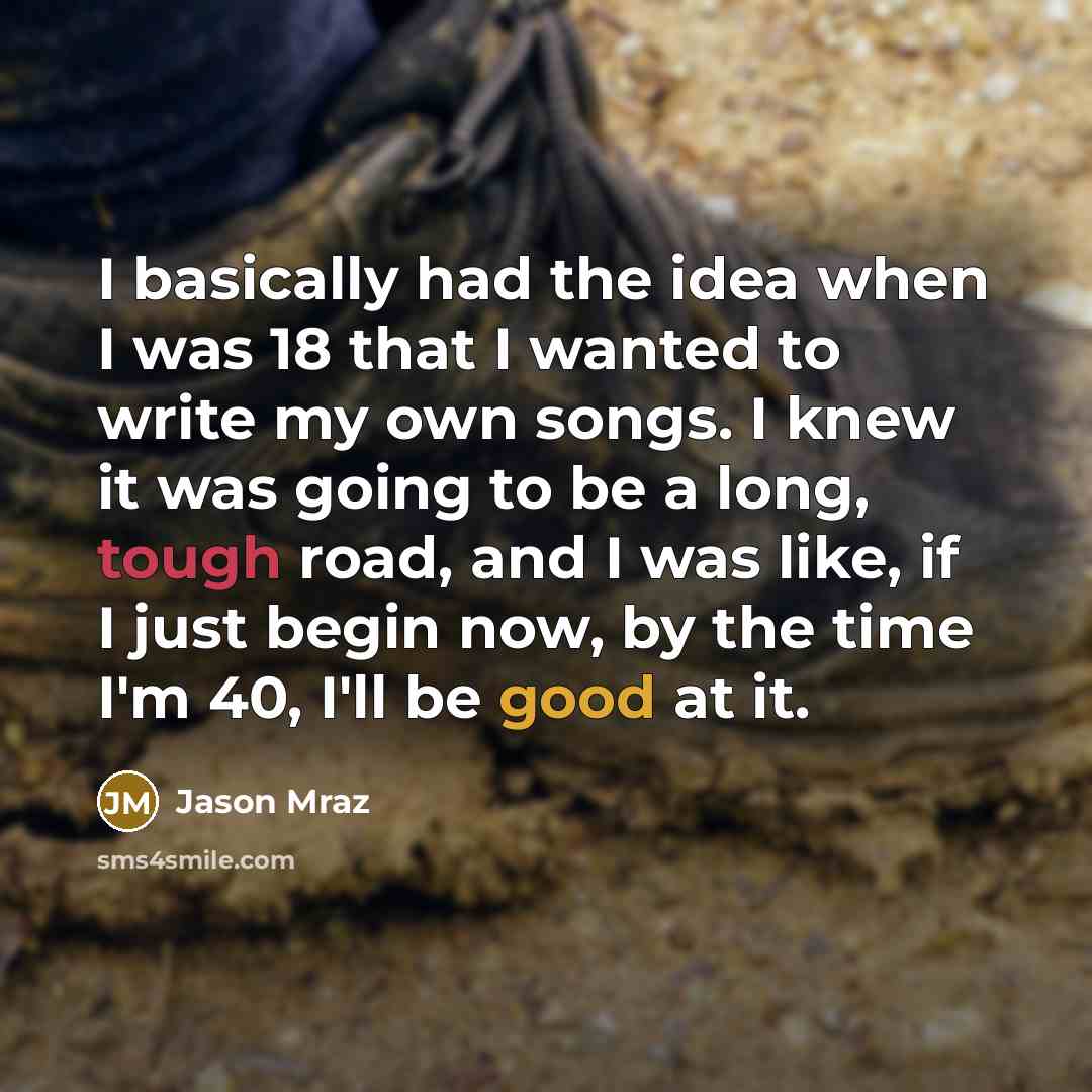 “I basically had the idea when I was 18 that I wanted to write my own songs. I knew it was going to be a long, tough road, and I was like, if I just begin now, by the time I'm 40, I'll be good at it.” quote by Jason Mraz