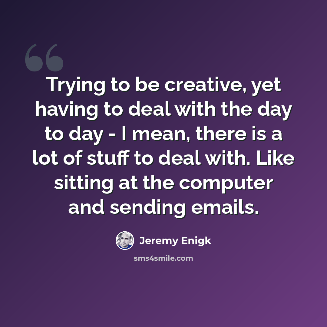 “Trying to be creative, yet having to deal with the day to day - I mean, there is a lot of stuff to deal with. Like sitting at the computer and sending emails.” quote by Jeremy Enigk