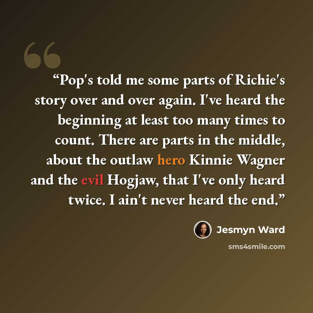 “Pop's told me some parts of Richie's story over and over again. I've heard the beginning at least too many times to count. There are parts in the middle, about the outlaw hero Kinnie Wagner and the evil Hogjaw, that I've only heard twice. I ain't never heard the end.” quote by Jesmyn Ward