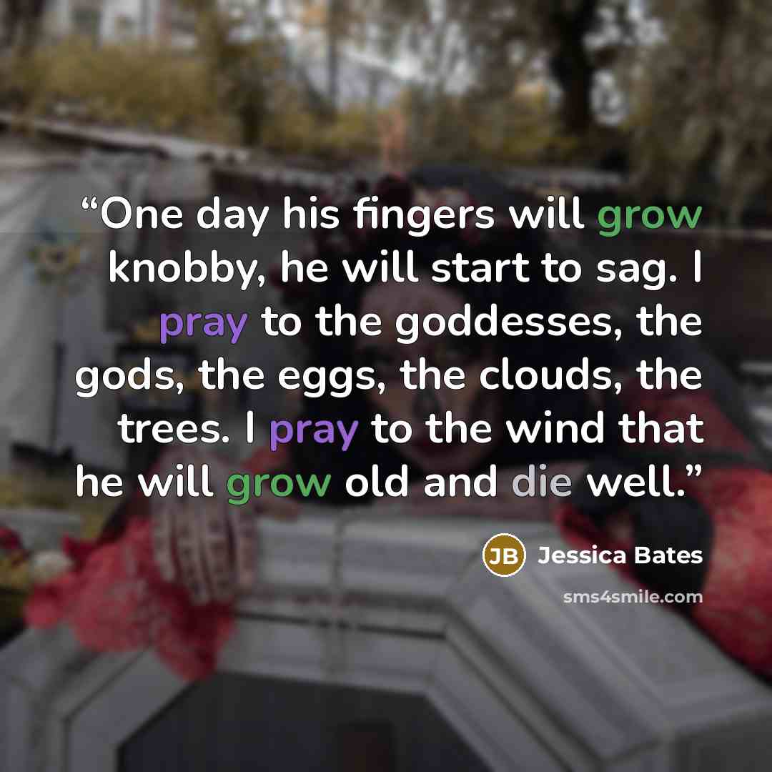 “One day his fingers will grow knobby, he will start to sag. I pray to the goddesses, the gods, the eggs, the clouds, the trees. I pray to the wind that he will grow old and die well.” quote by Jessica Bates