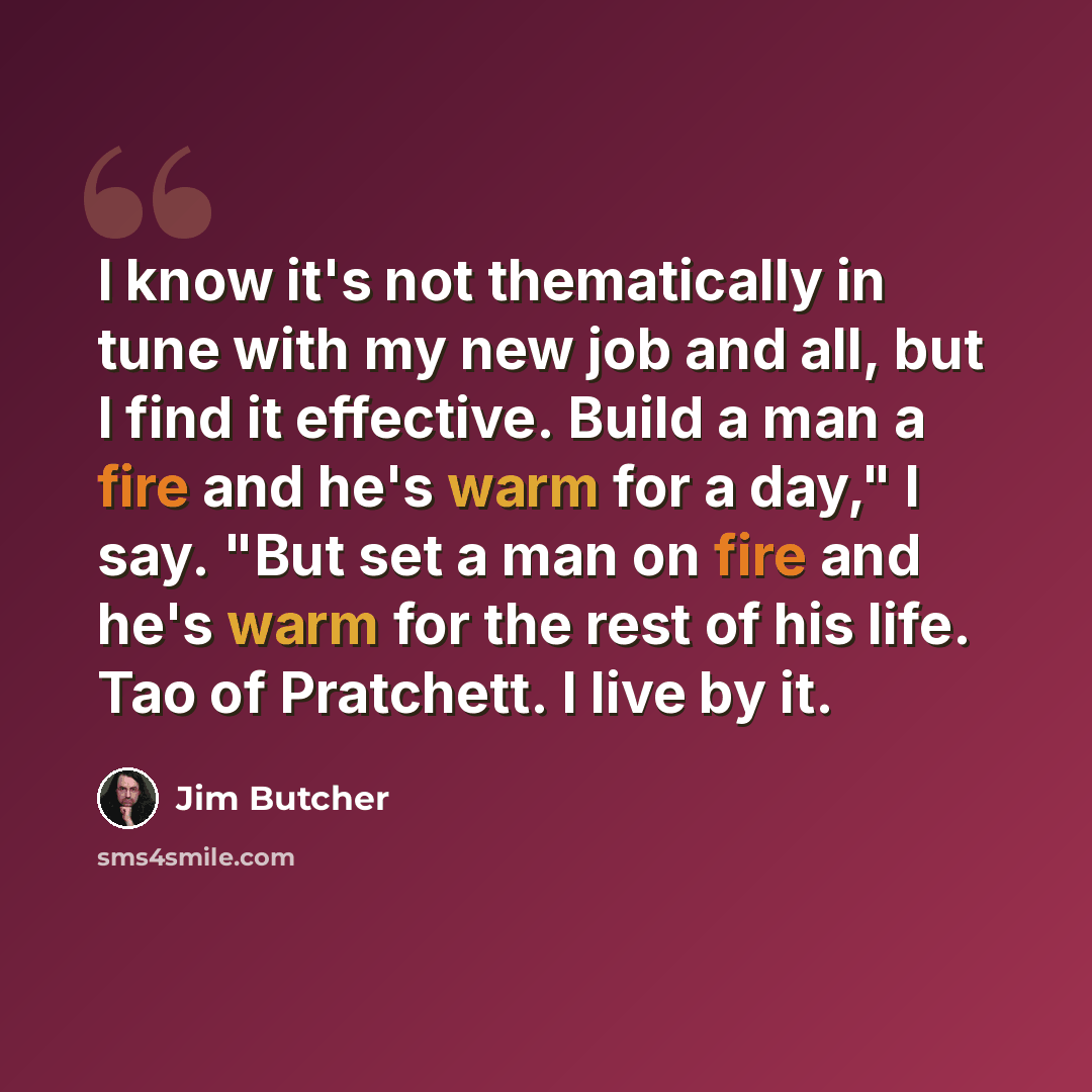 “I know it's not thematically in tune with my new job and all, but I find it effective. Build a man a fire and he's warm for a day," I say. "But set a man on fire and he's warm for the rest of his life. Tao of Pratchett. I live by it.” quote by Jim Butcher