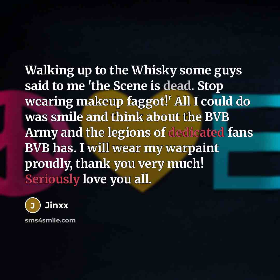 “Walking up to the Whisky some guys said to me 'the Scene is dead. Stop wearing makeup faggot!' All I could do was smile and think about the BVB Army and the legions of dedicated fans BVB has. I will wear my warpaint proudly, thank you very much! Seriously love you all.” quote by Jinxx